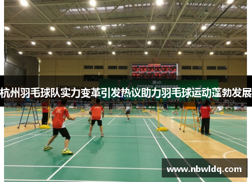杭州羽毛球队实力变革引发热议助力羽毛球运动蓬勃发展