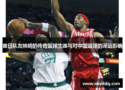 昔日队友姚明的传奇篮球生涯与对中国篮球的深远影响