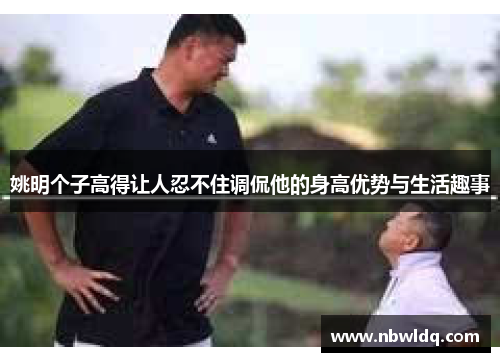 姚明个子高得让人忍不住调侃他的身高优势与生活趣事